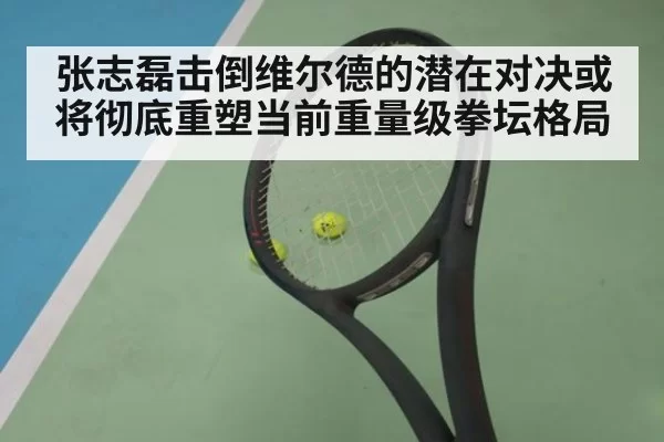 张志磊击倒维尔德的潜在对决或将彻底重塑当前重量级拳坛格局