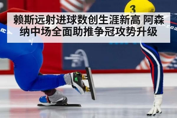 赖斯远射进球数创生涯新高 阿森纳中场全面助推争冠攻势升级