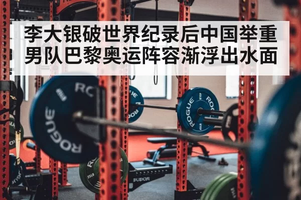 李大银破世界纪录后中国举重男队巴黎奥运阵容渐浮出水面