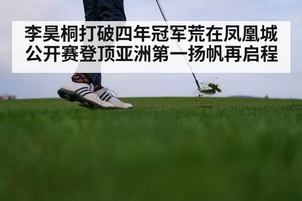 李昊桐打破四年冠军荒在凤凰城公开赛登顶亚洲第一扬帆再启程